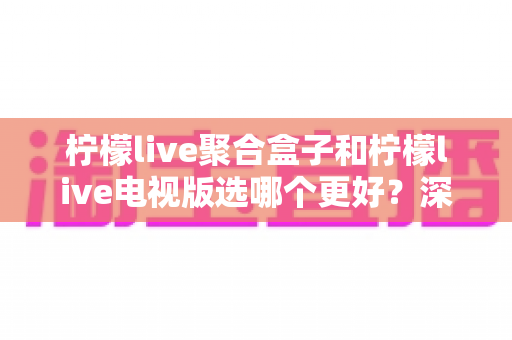 柠檬live聚合盒子和柠檬live电视版选哪个更好？深度对比评测，帮你一次选对不踩坑！