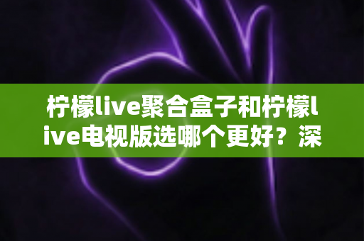 柠檬live聚合盒子和柠檬live电视版选哪个更好？深度对比评测，帮你一次选对不踩坑！