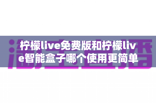 柠檬live免费版和柠檬live智能盒子哪个使用更简单？深度对比测评帮你选对不踩坑