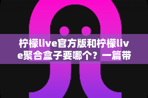 柠檬live官方版和柠檬live聚合盒子要哪个?一篇带你彻底搞懂的深度对比指南 柠檬live官方版和柠檬live聚合盒子要哪个?一篇带你彻底搞懂的深度对比指南