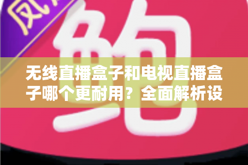 无线直播盒子和电视直播盒子哪个更耐用？全面解析设备寿命差异与科学选购指南