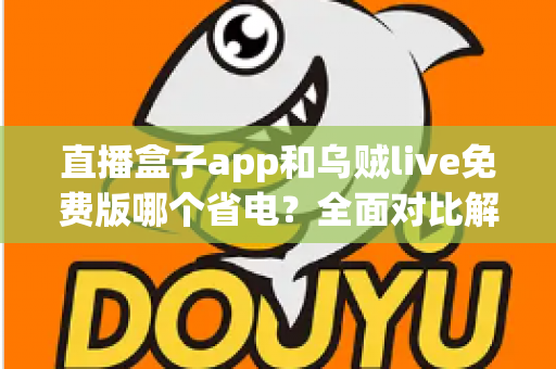 直播盒子app和乌贼live免费版哪个省电？全面对比解析与省电优化实用指南