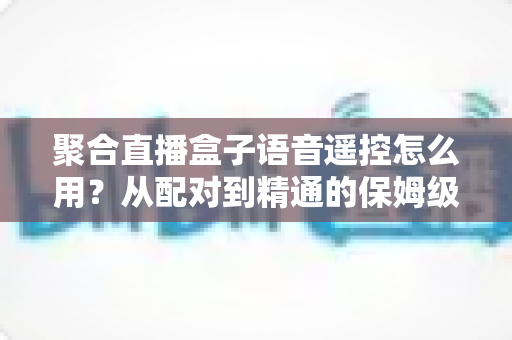 聚合直播盒子语音遥控怎么用？从配对到精通的保姆级实用指南