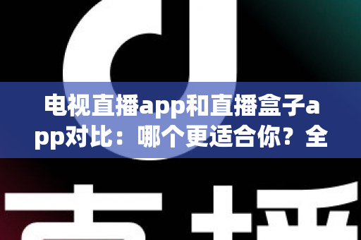 电视直播app和直播盒子app对比：哪个更适合你？全面解析帮你选对观影工具