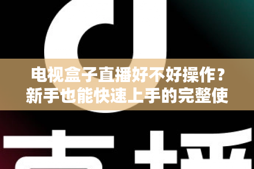 电视盒子直播好不好操作？新手也能快速上手的完整使用体验解析