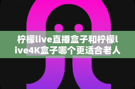 柠檬live直播盒子和柠檬live4K盒子哪个更适合老人用？看完这篇再决定不后悔
