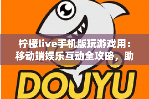 柠檬live手机版玩游戏用：移动端娱乐互动全攻略，助你畅享游戏与直播新体验