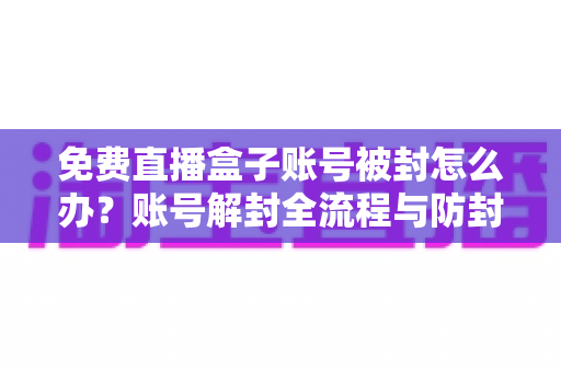 免费直播盒子账号被封怎么办？账号解封全流程与防封实用指南详解