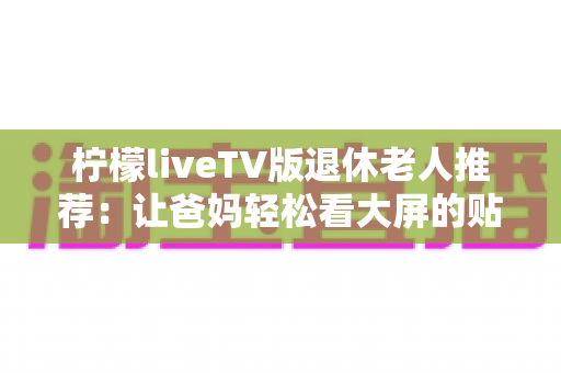 柠檬liveTV版退休老人推荐：让爸妈轻松看大屏的贴心观影指南