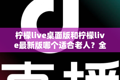 柠檬live桌面版和柠檬live最新版哪个适合老人?全方位深度对比与实用选购指南 柠檬live桌面版和柠檬live最新版哪个适合老人?全方位深度对比与实用选购指南