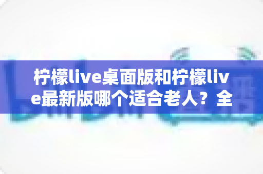 柠檬live桌面版和柠檬live最新版哪个适合老人？全方位深度对比与实用选购指南