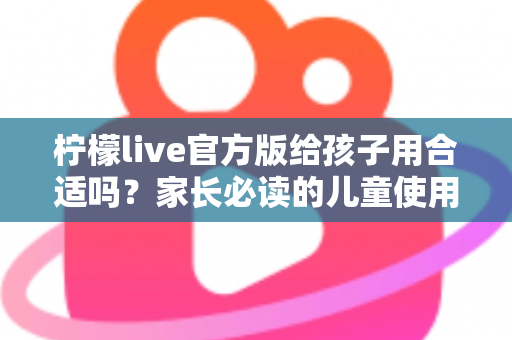 柠檬live官方版给孩子用合适吗？家长必读的儿童使用安全指南与实用建议