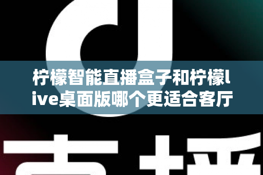 柠檬智能直播盒子和柠檬live桌面版哪个更适合客厅？2025年家庭影音设备深度对比与选购指南