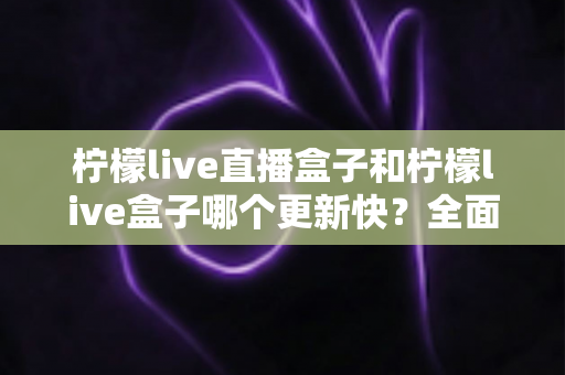 柠檬live直播盒子和柠檬live盒子哪个更新快？全面对比更新速度与选购指南，助您选对直播盒子不踩坑