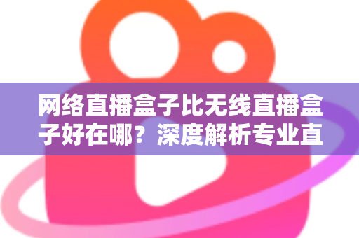 网络直播盒子比无线直播盒子好在哪？深度解析专业直播设备的核心优势与选购指南