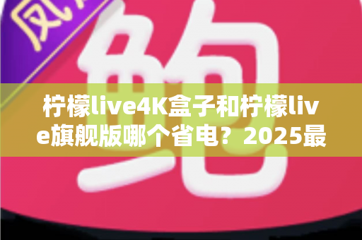 柠檬live4K盒子和柠檬live旗舰版哪个省电？2025最新功耗深度对比与选购避坑指南
