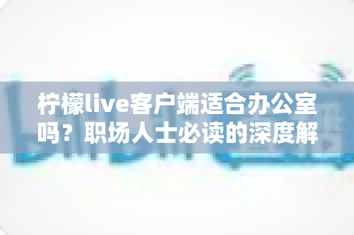 柠檬live客户端适合办公室吗？职场人士必读的深度解析与使用指南