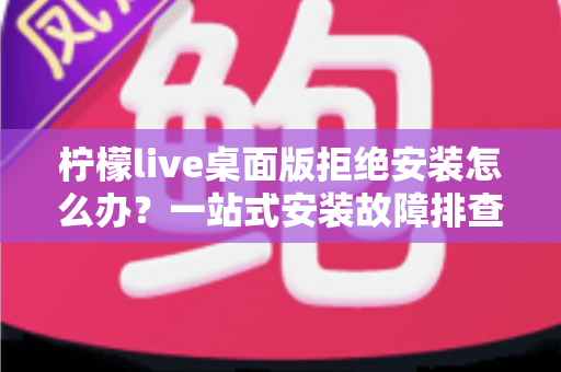 柠檬live桌面版拒绝安装怎么办？一站式安装故障排查与解决指南