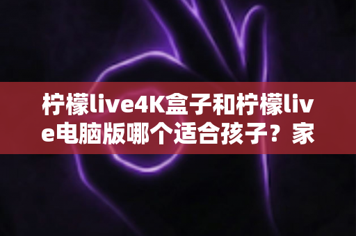 柠檬live4K盒子和柠檬live电脑版哪个适合孩子?家长必读的选购与使用全指南 柠檬live4K盒子和柠檬live电脑版哪个适合孩子?家长必读的选购与使用全指南