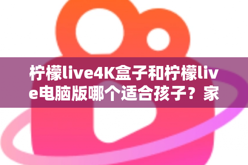 柠檬live4K盒子和柠檬live电脑版哪个适合孩子？家长必读的选购与使用全指南