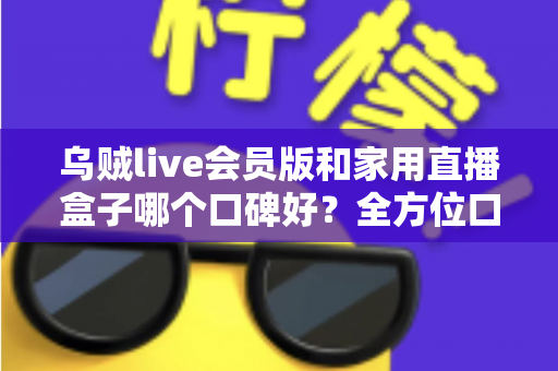 乌贼live会员版和家用直播盒子哪个口碑好？全方位口碑对比与家庭观影选购指南