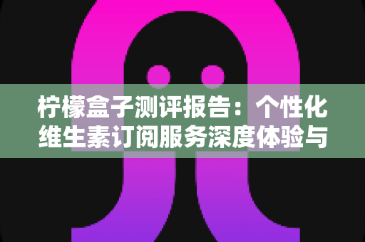 柠檬盒子测评报告:个性化维生素订阅服务深度体验与全面解析 柠檬盒子测评报告:个性化维生素订阅服务深度体验与全面解析