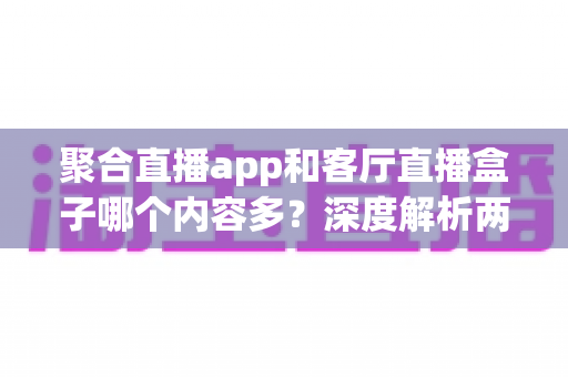 聚合直播app和客厅直播盒子哪个内容多？深度解析两大观影方案的内容储备与家庭选购指南