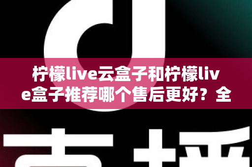 柠檬live云盒子和柠檬live盒子推荐哪个售后更好？全面对比解析与选购指南