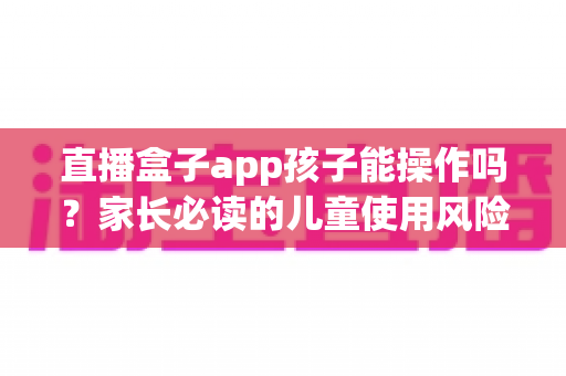 直播盒子app孩子能操作吗？家长必读的儿童使用风险分析与安全防护全指南