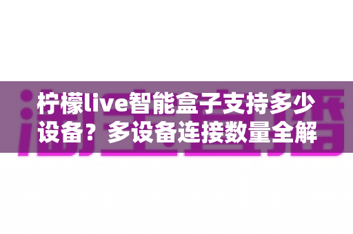 柠檬live智能盒子支持多少设备?多设备连接数量全解析,家庭共享观影一文搞懂 柠檬live智能盒子支持多少设备?多设备连接数量全解析,家庭共享观影一文搞懂