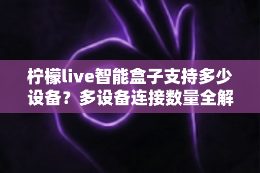 柠檬live智能盒子支持多少设备？多设备连接数量全解析，家庭共享观影一文搞懂
