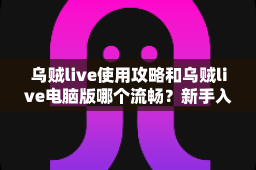 乌贼live使用攻略和乌贼live电脑版哪个流畅？新手入门与多端体验全面解析