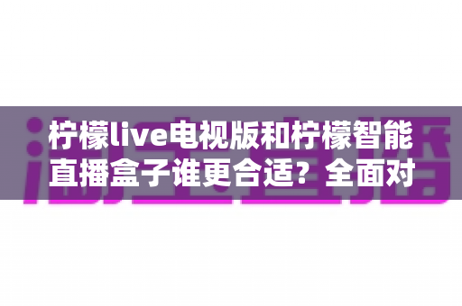 柠檬live电视版和柠檬智能直播盒子谁更合适？全面对比分析帮你选出最佳观影方案