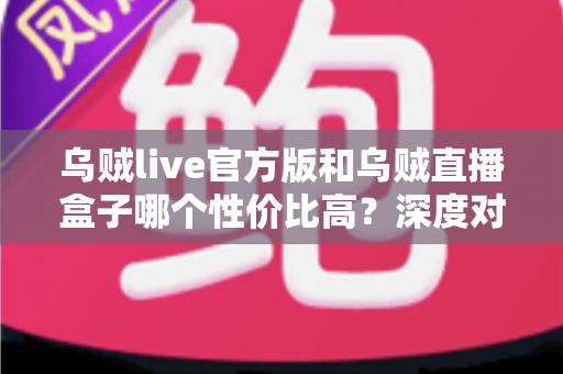 乌贼live官方版和乌贼直播盒子哪个性价比高？深度对比评测与避坑选购全攻略
