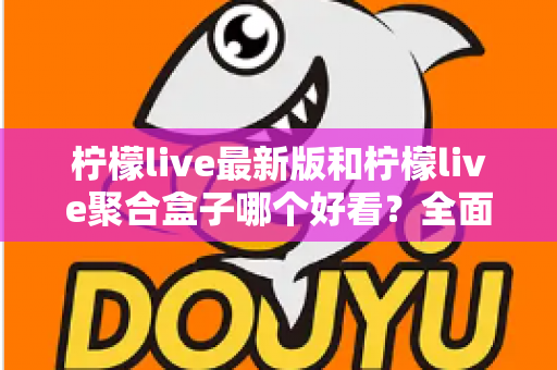 柠檬live最新版和柠檬live聚合盒子哪个好看？全面对比评测帮你找到最适合的观看体验