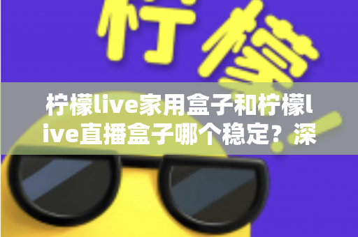 柠檬live家用盒子和柠檬live直播盒子哪个稳定？深度对比解析与选购全指南