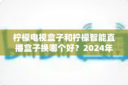 柠檬电视盒子和柠檬智能直播盒子换哪个好？2024年选购指南帮你彻底搞懂
