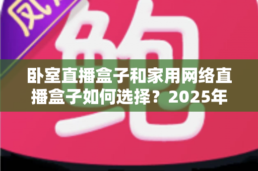 卧室直播盒子和家用网络直播盒子如何选择？2025年最全选购指南与避坑攻略