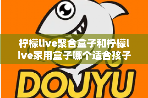 柠檬live聚合盒子和柠檬live家用盒子哪个适合孩子？家长必看选购指南与深度对比