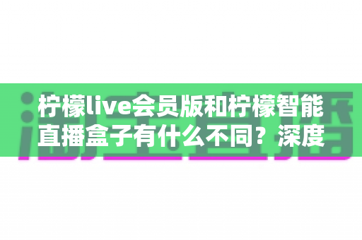 柠檬live会员版和柠檬智能直播盒子有什么不同？深度解析软件会员与硬件盒子的核心差异与选购指南