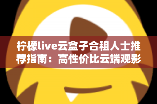 柠檬live云盒子合租人士推荐指南：高性价比云端观影的省钱新选择