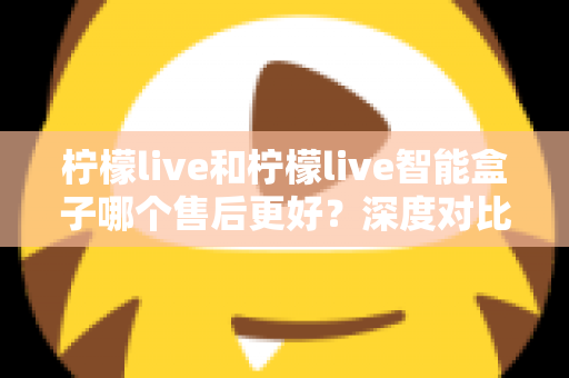 柠檬live和柠檬live智能盒子哪个售后更好？深度对比解析助你放心选购