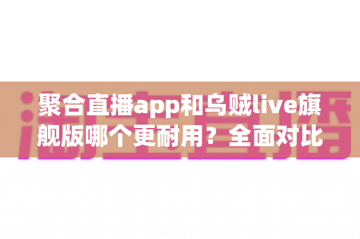 聚合直播app和乌贼live旗舰版哪个更耐用？全面对比测评与长效使用指南