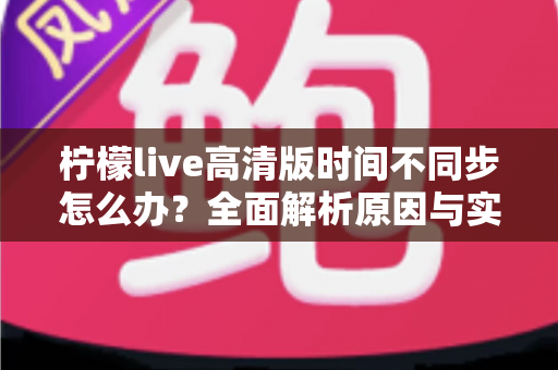 柠檬live高清版时间不同步怎么办？全面解析原因与实用解决方法指南