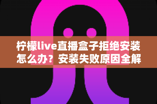 柠檬live直播盒子拒绝安装怎么办？安装失败原因全解析与超实用解决教程