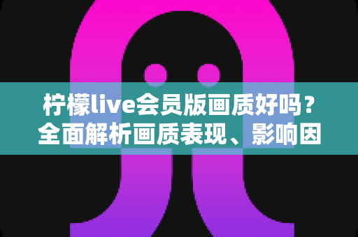 柠檬live会员版画质好吗?全面解析画质表现、影响因素与实用观看指南 柠檬live会员版画质好吗?全面解析画质表现、影响因素与实用观看指南