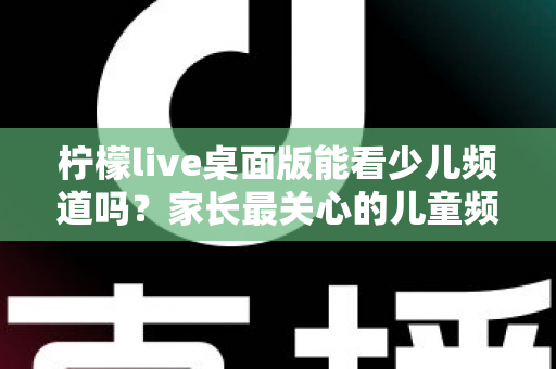 柠檬live桌面版能看少儿频道吗？家长最关心的儿童频道观看问题全面解析