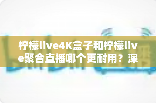 柠檬live4K盒子和柠檬live聚合直播哪个更耐用？深度对比解析与实用选购指南