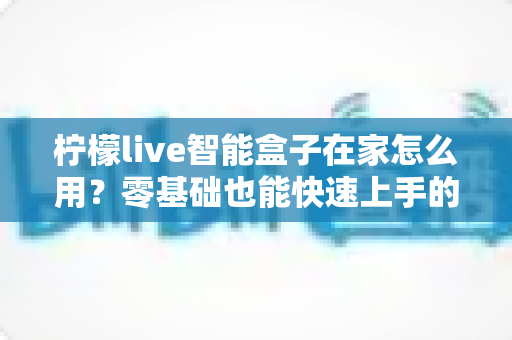 柠檬live智能盒子在家怎么用？零基础也能快速上手的家庭影音全攻略