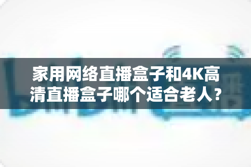 家用网络直播盒子和4K高清直播盒子哪个适合老人？一篇文章讲透选购要点，帮父母选对不踩坑